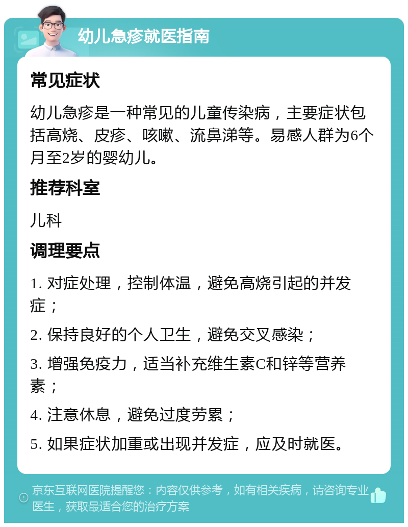 幼儿急疹就医指南 常见症状 幼儿急疹是一种常见的儿童传染病，主要症状包括高烧、皮疹、咳嗽、流鼻涕等。易感人群为6个月至2岁的婴幼儿。 推荐科室 儿科 调理要点 1. 对症处理，控制体温，避免高烧引起的并发症； 2. 保持良好的个人卫生，避免交叉感染； 3. 增强免疫力，适当补充维生素C和锌等营养素； 4. 注意休息，避免过度劳累； 5. 如果症状加重或出现并发症，应及时就医。