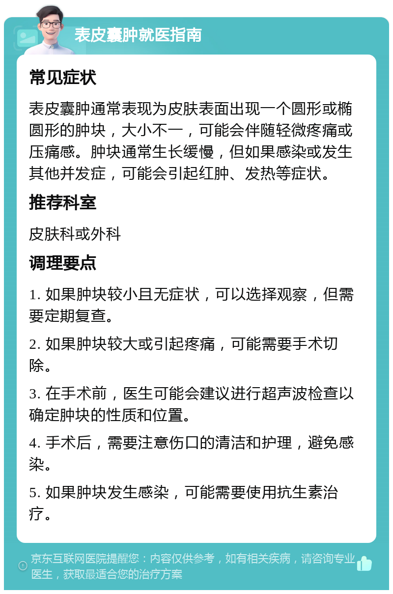 表皮囊肿就医指南 常见症状 表皮囊肿通常表现为皮肤表面出现一个圆形或椭圆形的肿块，大小不一，可能会伴随轻微疼痛或压痛感。肿块通常生长缓慢，但如果感染或发生其他并发症，可能会引起红肿、发热等症状。 推荐科室 皮肤科或外科 调理要点 1. 如果肿块较小且无症状，可以选择观察，但需要定期复查。 2. 如果肿块较大或引起疼痛，可能需要手术切除。 3. 在手术前，医生可能会建议进行超声波检查以确定肿块的性质和位置。 4. 手术后，需要注意伤口的清洁和护理，避免感染。 5. 如果肿块发生感染，可能需要使用抗生素治疗。