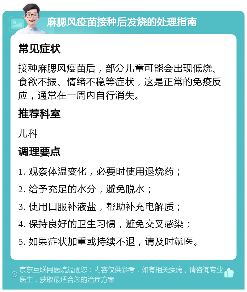 麻腮风疫苗接种后发烧的处理指南 常见症状 接种麻腮风疫苗后，部分儿童可能会出现低烧、食欲不振、情绪不稳等症状，这是正常的免疫反应，通常在一周内自行消失。 推荐科室 儿科 调理要点 1. 观察体温变化，必要时使用退烧药； 2. 给予充足的水分，避免脱水； 3. 使用口服补液盐，帮助补充电解质； 4. 保持良好的卫生习惯，避免交叉感染； 5. 如果症状加重或持续不退，请及时就医。