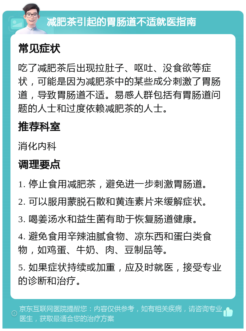 减肥茶引起的胃肠道不适就医指南 常见症状 吃了减肥茶后出现拉肚子、呕吐、没食欲等症状，可能是因为减肥茶中的某些成分刺激了胃肠道，导致胃肠道不适。易感人群包括有胃肠道问题的人士和过度依赖减肥茶的人士。 推荐科室 消化内科 调理要点 1. 停止食用减肥茶，避免进一步刺激胃肠道。 2. 可以服用蒙脱石散和黄连素片来缓解症状。 3. 喝姜汤水和益生菌有助于恢复肠道健康。 4. 避免食用辛辣油腻食物、凉东西和蛋白类食物，如鸡蛋、牛奶、肉、豆制品等。 5. 如果症状持续或加重，应及时就医，接受专业的诊断和治疗。