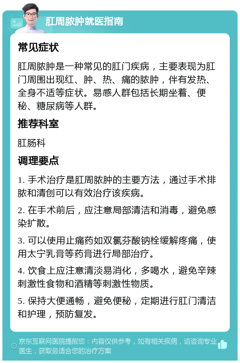 肛周脓肿就医指南 常见症状 肛周脓肿是一种常见的肛门疾病，主要表现为肛门周围出现红、肿、热、痛的脓肿，伴有发热、全身不适等症状。易感人群包括长期坐着、便秘、糖尿病等人群。 推荐科室 肛肠科 调理要点 1. 手术治疗是肛周脓肿的主要方法，通过手术排脓和清创可以有效治疗该疾病。 2. 在手术前后，应注意局部清洁和消毒，避免感染扩散。 3. 可以使用止痛药如双氯芬酸钠栓缓解疼痛，使用太宁乳膏等药膏进行局部治疗。 4. 饮食上应注意清淡易消化，多喝水，避免辛辣刺激性食物和酒精等刺激性物质。 5. 保持大便通畅，避免便秘，定期进行肛门清洁和护理，预防复发。