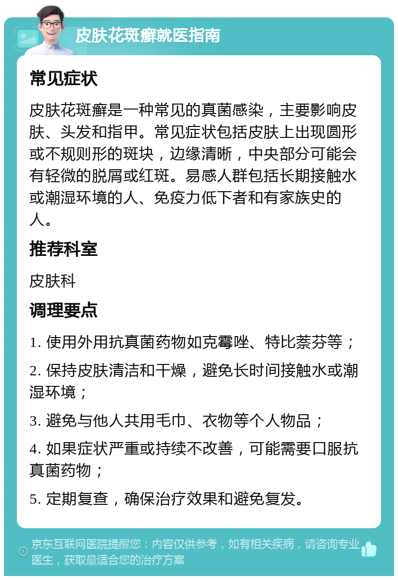 皮肤花斑癣就医指南 常见症状 皮肤花斑癣是一种常见的真菌感染，主要影响皮肤、头发和指甲。常见症状包括皮肤上出现圆形或不规则形的斑块，边缘清晰，中央部分可能会有轻微的脱屑或红斑。易感人群包括长期接触水或潮湿环境的人、免疫力低下者和有家族史的人。 推荐科室 皮肤科 调理要点 1. 使用外用抗真菌药物如克霉唑、特比萘芬等； 2. 保持皮肤清洁和干燥，避免长时间接触水或潮湿环境； 3. 避免与他人共用毛巾、衣物等个人物品； 4. 如果症状严重或持续不改善，可能需要口服抗真菌药物； 5. 定期复查，确保治疗效果和避免复发。