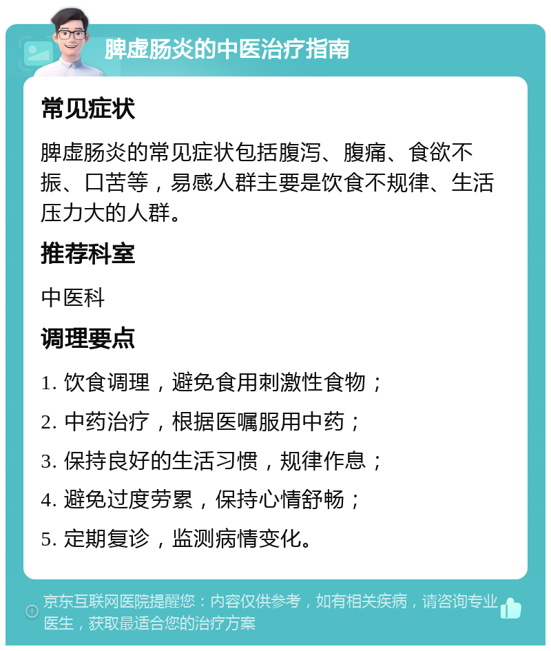 脾虚肠炎的中医治疗指南 常见症状 脾虚肠炎的常见症状包括腹泻、腹痛、食欲不振、口苦等，易感人群主要是饮食不规律、生活压力大的人群。 推荐科室 中医科 调理要点 1. 饮食调理，避免食用刺激性食物； 2. 中药治疗，根据医嘱服用中药； 3. 保持良好的生活习惯，规律作息； 4. 避免过度劳累，保持心情舒畅； 5. 定期复诊，监测病情变化。