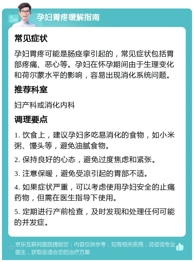 孕妇胃疼缓解指南 常见症状 孕妇胃疼可能是肠痉挛引起的，常见症状包括胃部疼痛、恶心等。孕妇在怀孕期间由于生理变化和荷尔蒙水平的影响，容易出现消化系统问题。 推荐科室 妇产科或消化内科 调理要点 1. 饮食上，建议孕妇多吃易消化的食物，如小米粥、馒头等，避免油腻食物。 2. 保持良好的心态，避免过度焦虑和紧张。 3. 注意保暖，避免受凉引起的胃部不适。 4. 如果症状严重，可以考虑使用孕妇安全的止痛药物，但需在医生指导下使用。 5. 定期进行产前检查，及时发现和处理任何可能的并发症。