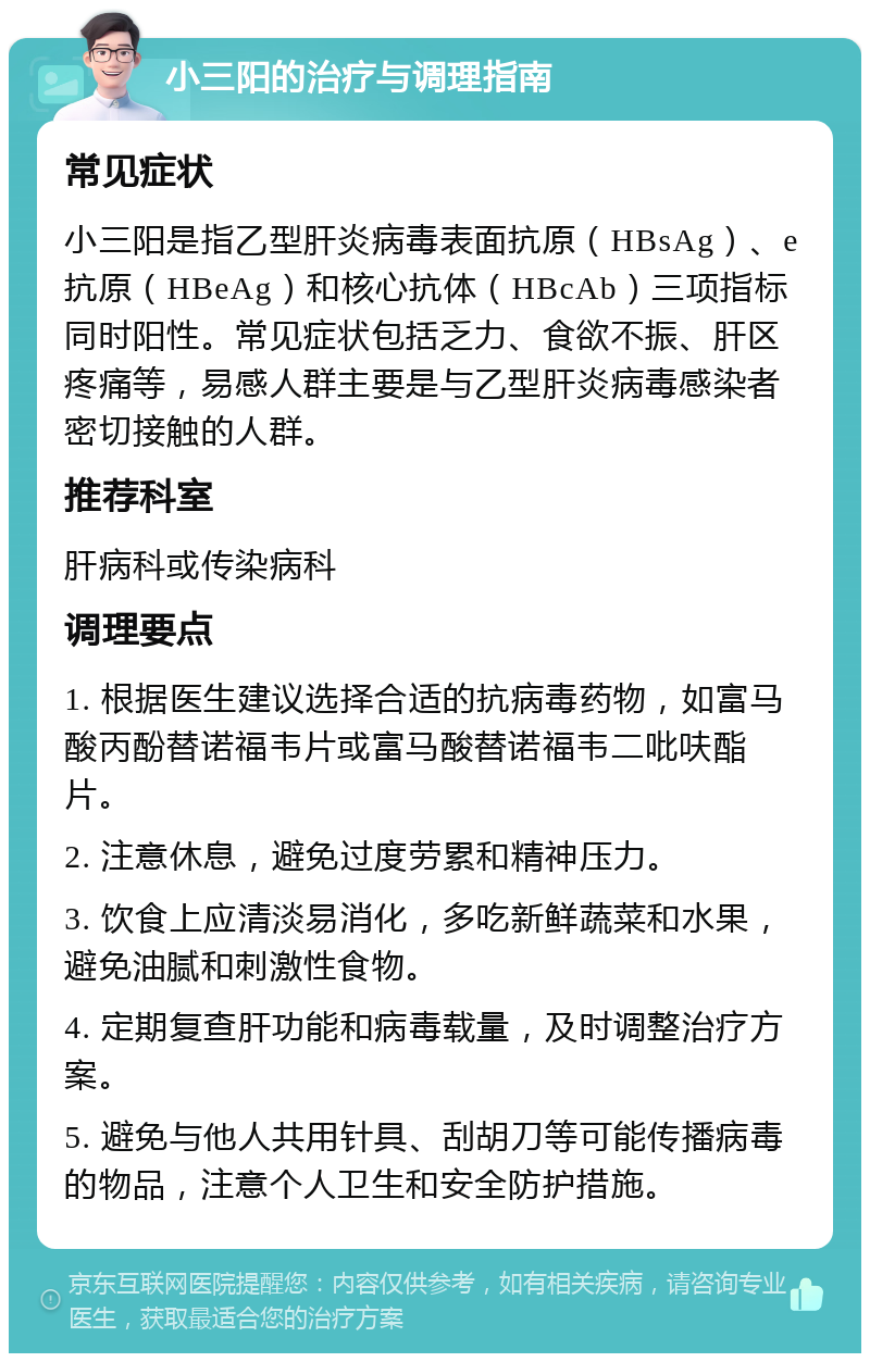 小三阳的治疗与调理指南 常见症状 小三阳是指乙型肝炎病毒表面抗原（HBsAg）、e抗原（HBeAg）和核心抗体（HBcAb）三项指标同时阳性。常见症状包括乏力、食欲不振、肝区疼痛等，易感人群主要是与乙型肝炎病毒感染者密切接触的人群。 推荐科室 肝病科或传染病科 调理要点 1. 根据医生建议选择合适的抗病毒药物，如富马酸丙酚替诺福韦片或富马酸替诺福韦二吡呋酯片。 2. 注意休息，避免过度劳累和精神压力。 3. 饮食上应清淡易消化，多吃新鲜蔬菜和水果，避免油腻和刺激性食物。 4. 定期复查肝功能和病毒载量，及时调整治疗方案。 5. 避免与他人共用针具、刮胡刀等可能传播病毒的物品，注意个人卫生和安全防护措施。