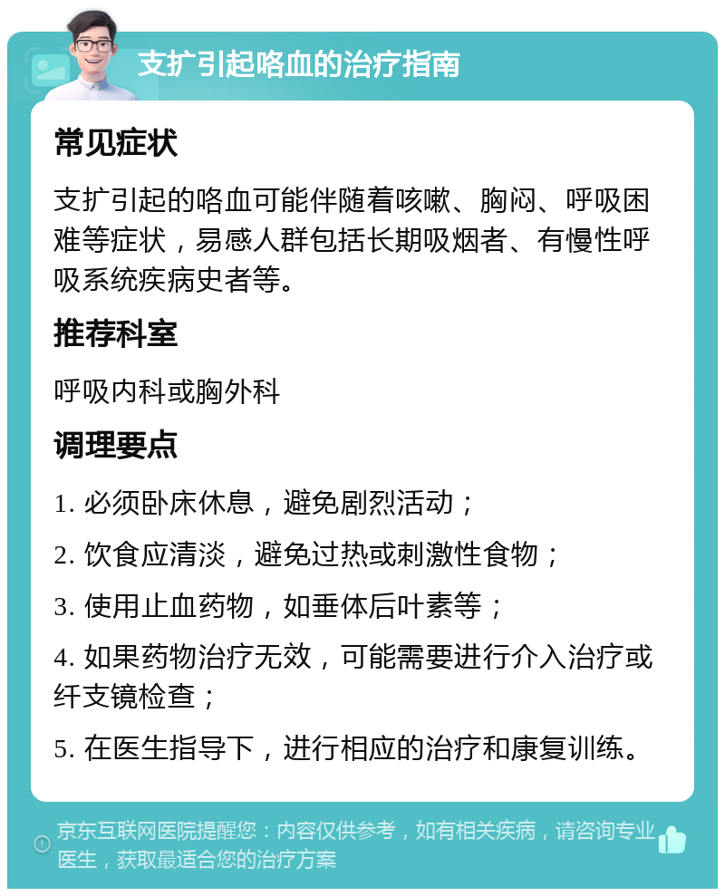 支扩引起咯血的治疗指南 常见症状 支扩引起的咯血可能伴随着咳嗽、胸闷、呼吸困难等症状，易感人群包括长期吸烟者、有慢性呼吸系统疾病史者等。 推荐科室 呼吸内科或胸外科 调理要点 1. 必须卧床休息，避免剧烈活动； 2. 饮食应清淡，避免过热或刺激性食物； 3. 使用止血药物，如垂体后叶素等； 4. 如果药物治疗无效，可能需要进行介入治疗或纤支镜检查； 5. 在医生指导下，进行相应的治疗和康复训练。