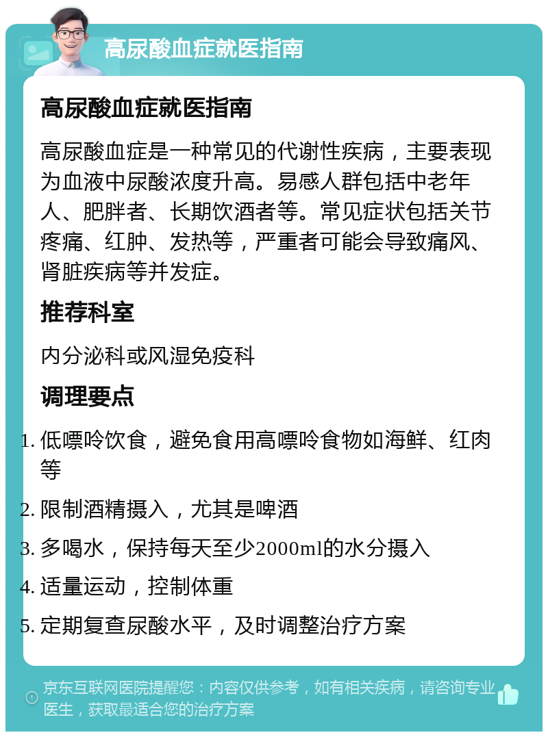 高尿酸血症就医指南 高尿酸血症就医指南 高尿酸血症是一种常见的代谢性疾病，主要表现为血液中尿酸浓度升高。易感人群包括中老年人、肥胖者、长期饮酒者等。常见症状包括关节疼痛、红肿、发热等，严重者可能会导致痛风、肾脏疾病等并发症。 推荐科室 内分泌科或风湿免疫科 调理要点 低嘌呤饮食，避免食用高嘌呤食物如海鲜、红肉等 限制酒精摄入，尤其是啤酒 多喝水，保持每天至少2000ml的水分摄入 适量运动，控制体重 定期复查尿酸水平，及时调整治疗方案