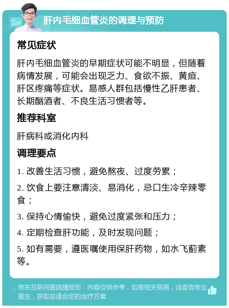 肝内毛细血管炎的调理与预防 常见症状 肝内毛细血管炎的早期症状可能不明显，但随着病情发展，可能会出现乏力、食欲不振、黄疸、肝区疼痛等症状。易感人群包括慢性乙肝患者、长期酗酒者、不良生活习惯者等。 推荐科室 肝病科或消化内科 调理要点 1. 改善生活习惯，避免熬夜、过度劳累； 2. 饮食上要注意清淡、易消化，忌口生冷辛辣零食； 3. 保持心情愉快，避免过度紧张和压力； 4. 定期检查肝功能，及时发现问题； 5. 如有需要，遵医嘱使用保肝药物，如水飞蓟素等。