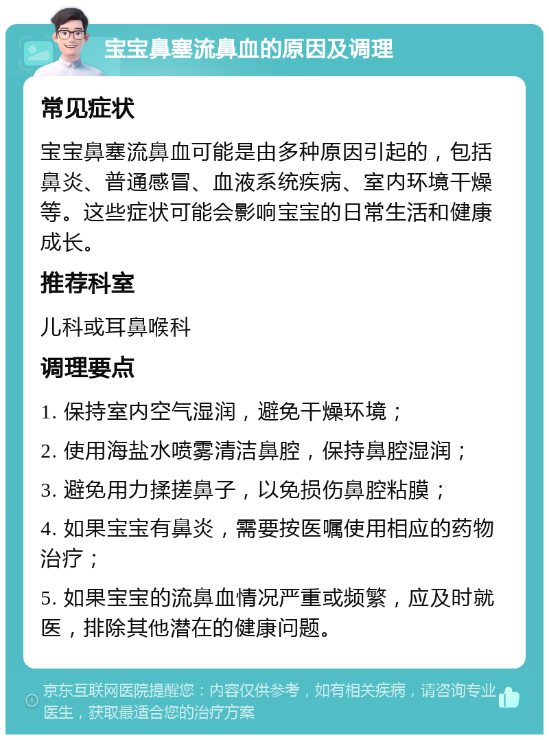 宝宝鼻塞流鼻血的原因及调理 常见症状 宝宝鼻塞流鼻血可能是由多种原因引起的，包括鼻炎、普通感冒、血液系统疾病、室内环境干燥等。这些症状可能会影响宝宝的日常生活和健康成长。 推荐科室 儿科或耳鼻喉科 调理要点 1. 保持室内空气湿润，避免干燥环境； 2. 使用海盐水喷雾清洁鼻腔，保持鼻腔湿润； 3. 避免用力揉搓鼻子，以免损伤鼻腔粘膜； 4. 如果宝宝有鼻炎，需要按医嘱使用相应的药物治疗； 5. 如果宝宝的流鼻血情况严重或频繁，应及时就医，排除其他潜在的健康问题。