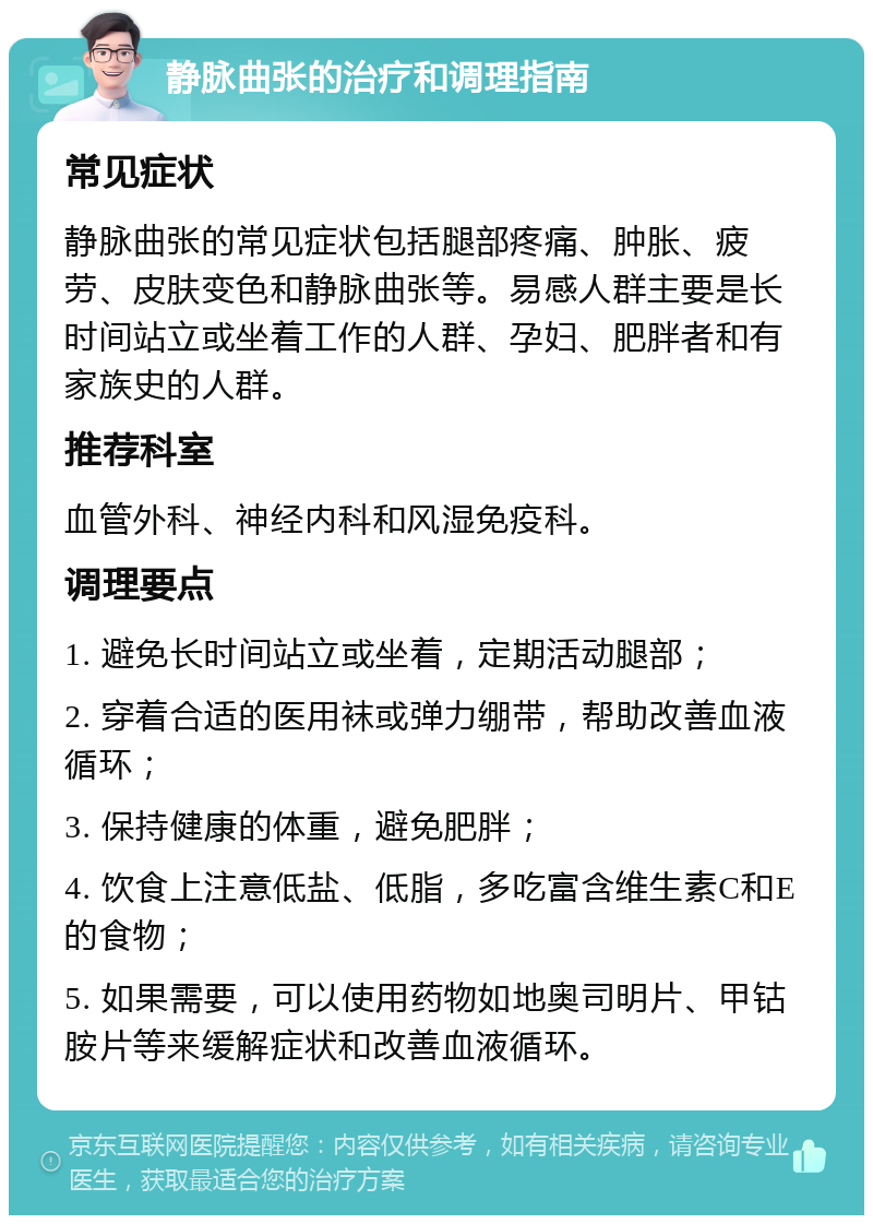 静脉曲张的治疗和调理指南 常见症状 静脉曲张的常见症状包括腿部疼痛、肿胀、疲劳、皮肤变色和静脉曲张等。易感人群主要是长时间站立或坐着工作的人群、孕妇、肥胖者和有家族史的人群。 推荐科室 血管外科、神经内科和风湿免疫科。 调理要点 1. 避免长时间站立或坐着，定期活动腿部； 2. 穿着合适的医用袜或弹力绷带，帮助改善血液循环； 3. 保持健康的体重，避免肥胖； 4. 饮食上注意低盐、低脂，多吃富含维生素C和E的食物； 5. 如果需要，可以使用药物如地奥司明片、甲钴胺片等来缓解症状和改善血液循环。