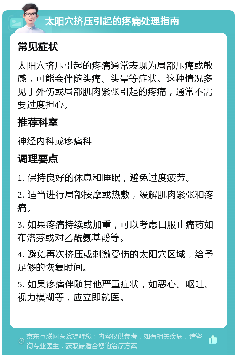 太阳穴挤压引起的疼痛处理指南 常见症状 太阳穴挤压引起的疼痛通常表现为局部压痛或敏感，可能会伴随头痛、头晕等症状。这种情况多见于外伤或局部肌肉紧张引起的疼痛，通常不需要过度担心。 推荐科室 神经内科或疼痛科 调理要点 1. 保持良好的休息和睡眠，避免过度疲劳。 2. 适当进行局部按摩或热敷，缓解肌肉紧张和疼痛。 3. 如果疼痛持续或加重，可以考虑口服止痛药如布洛芬或对乙酰氨基酚等。 4. 避免再次挤压或刺激受伤的太阳穴区域，给予足够的恢复时间。 5. 如果疼痛伴随其他严重症状，如恶心、呕吐、视力模糊等，应立即就医。