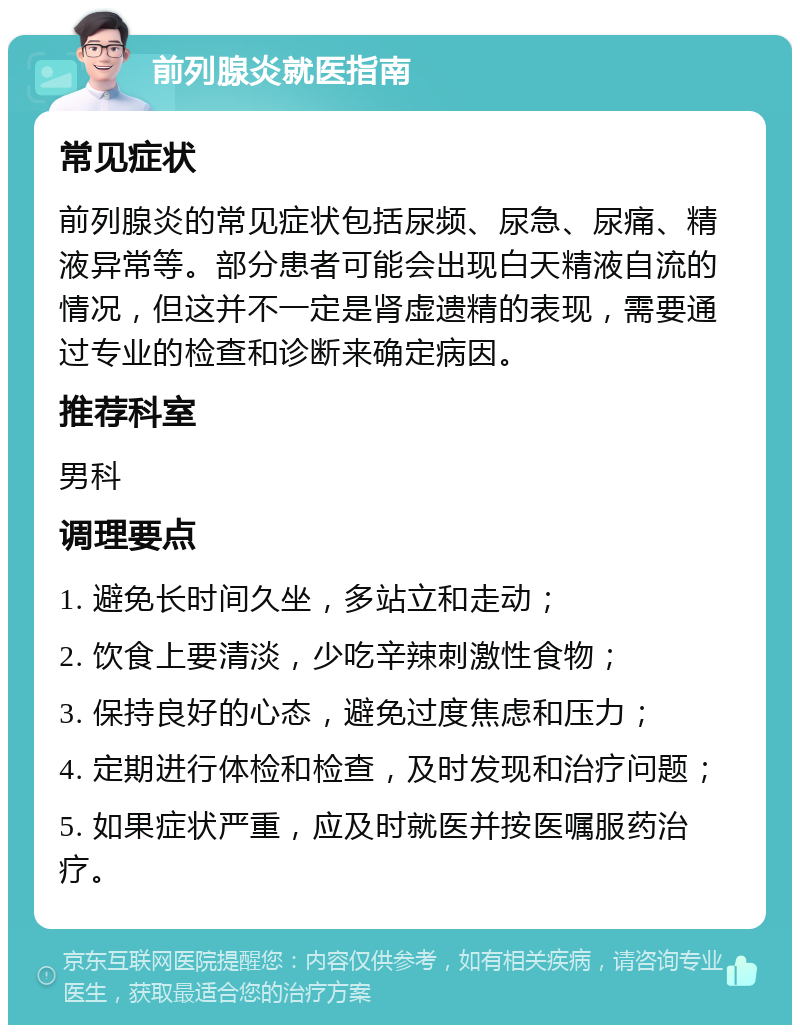 前列腺炎就医指南 常见症状 前列腺炎的常见症状包括尿频、尿急、尿痛、精液异常等。部分患者可能会出现白天精液自流的情况，但这并不一定是肾虚遗精的表现，需要通过专业的检查和诊断来确定病因。 推荐科室 男科 调理要点 1. 避免长时间久坐，多站立和走动； 2. 饮食上要清淡，少吃辛辣刺激性食物； 3. 保持良好的心态，避免过度焦虑和压力； 4. 定期进行体检和检查，及时发现和治疗问题； 5. 如果症状严重，应及时就医并按医嘱服药治疗。