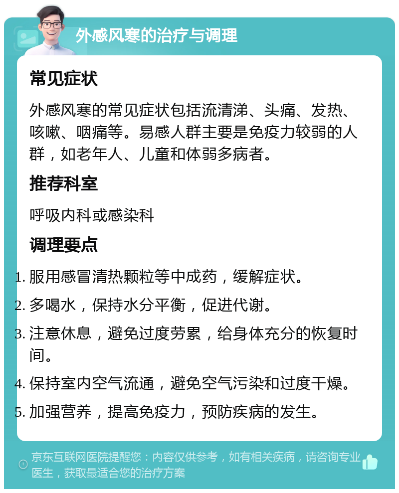 外感风寒的治疗与调理 常见症状 外感风寒的常见症状包括流清涕、头痛、发热、咳嗽、咽痛等。易感人群主要是免疫力较弱的人群，如老年人、儿童和体弱多病者。 推荐科室 呼吸内科或感染科 调理要点 服用感冒清热颗粒等中成药，缓解症状。 多喝水，保持水分平衡，促进代谢。 注意休息，避免过度劳累，给身体充分的恢复时间。 保持室内空气流通，避免空气污染和过度干燥。 加强营养，提高免疫力，预防疾病的发生。