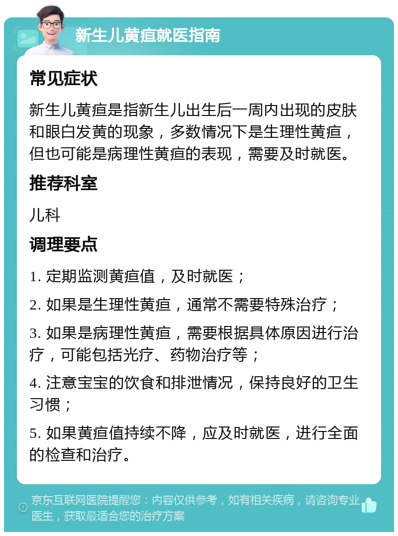 新生儿黄疸就医指南 常见症状 新生儿黄疸是指新生儿出生后一周内出现的皮肤和眼白发黄的现象，多数情况下是生理性黄疸，但也可能是病理性黄疸的表现，需要及时就医。 推荐科室 儿科 调理要点 1. 定期监测黄疸值，及时就医； 2. 如果是生理性黄疸，通常不需要特殊治疗； 3. 如果是病理性黄疸，需要根据具体原因进行治疗，可能包括光疗、药物治疗等； 4. 注意宝宝的饮食和排泄情况，保持良好的卫生习惯； 5. 如果黄疸值持续不降，应及时就医，进行全面的检查和治疗。