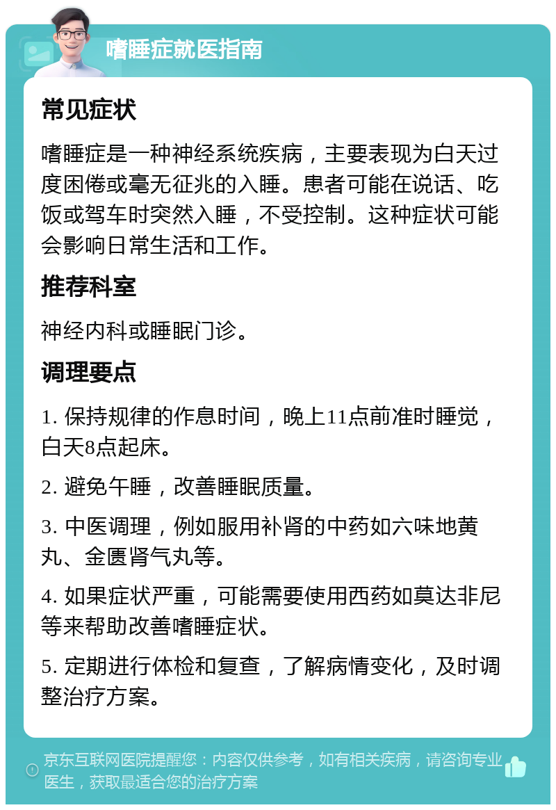 嗜睡症就医指南 常见症状 嗜睡症是一种神经系统疾病，主要表现为白天过度困倦或毫无征兆的入睡。患者可能在说话、吃饭或驾车时突然入睡，不受控制。这种症状可能会影响日常生活和工作。 推荐科室 神经内科或睡眠门诊。 调理要点 1. 保持规律的作息时间，晚上11点前准时睡觉，白天8点起床。 2. 避免午睡，改善睡眠质量。 3. 中医调理，例如服用补肾的中药如六味地黄丸、金匮肾气丸等。 4. 如果症状严重，可能需要使用西药如莫达非尼等来帮助改善嗜睡症状。 5. 定期进行体检和复查，了解病情变化，及时调整治疗方案。