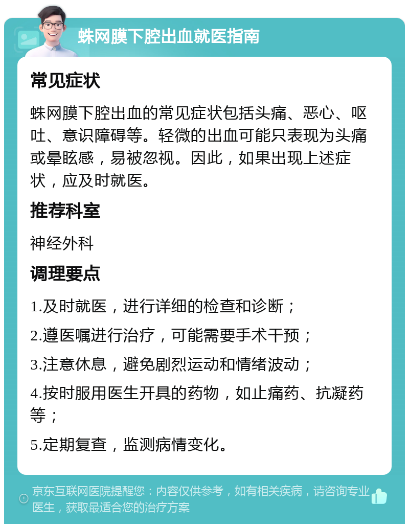 蛛网膜下腔出血就医指南 常见症状 蛛网膜下腔出血的常见症状包括头痛、恶心、呕吐、意识障碍等。轻微的出血可能只表现为头痛或晕眩感，易被忽视。因此，如果出现上述症状，应及时就医。 推荐科室 神经外科 调理要点 1.及时就医，进行详细的检查和诊断； 2.遵医嘱进行治疗，可能需要手术干预； 3.注意休息，避免剧烈运动和情绪波动； 4.按时服用医生开具的药物，如止痛药、抗凝药等； 5.定期复查，监测病情变化。