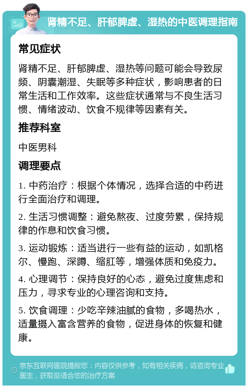 肾精不足、肝郁脾虚、湿热的中医调理指南 常见症状 肾精不足、肝郁脾虚、湿热等问题可能会导致尿频、阴囊潮湿、失眠等多种症状，影响患者的日常生活和工作效率。这些症状通常与不良生活习惯、情绪波动、饮食不规律等因素有关。 推荐科室 中医男科 调理要点 1. 中药治疗：根据个体情况，选择合适的中药进行全面治疗和调理。 2. 生活习惯调整：避免熬夜、过度劳累，保持规律的作息和饮食习惯。 3. 运动锻炼：适当进行一些有益的运动，如凯格尔、慢跑、深蹲、缩肛等，增强体质和免疫力。 4. 心理调节：保持良好的心态，避免过度焦虑和压力，寻求专业的心理咨询和支持。 5. 饮食调理：少吃辛辣油腻的食物，多喝热水，适量摄入富含营养的食物，促进身体的恢复和健康。