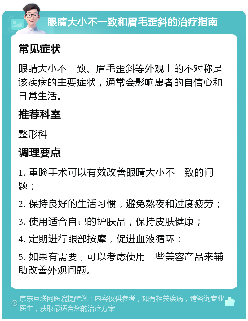 眼睛大小不一致和眉毛歪斜的治疗指南 常见症状 眼睛大小不一致、眉毛歪斜等外观上的不对称是该疾病的主要症状，通常会影响患者的自信心和日常生活。 推荐科室 整形科 调理要点 1. 重睑手术可以有效改善眼睛大小不一致的问题； 2. 保持良好的生活习惯，避免熬夜和过度疲劳； 3. 使用适合自己的护肤品，保持皮肤健康； 4. 定期进行眼部按摩，促进血液循环； 5. 如果有需要，可以考虑使用一些美容产品来辅助改善外观问题。