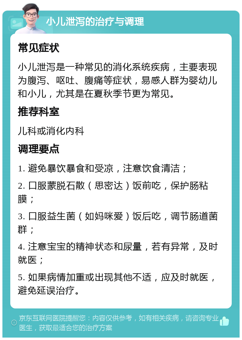 小儿泄泻的治疗与调理 常见症状 小儿泄泻是一种常见的消化系统疾病，主要表现为腹泻、呕吐、腹痛等症状，易感人群为婴幼儿和小儿，尤其是在夏秋季节更为常见。 推荐科室 儿科或消化内科 调理要点 1. 避免暴饮暴食和受凉，注意饮食清洁； 2. 口服蒙脱石散（思密达）饭前吃，保护肠粘膜； 3. 口服益生菌（如妈咪爱）饭后吃，调节肠道菌群； 4. 注意宝宝的精神状态和尿量，若有异常，及时就医； 5. 如果病情加重或出现其他不适，应及时就医，避免延误治疗。