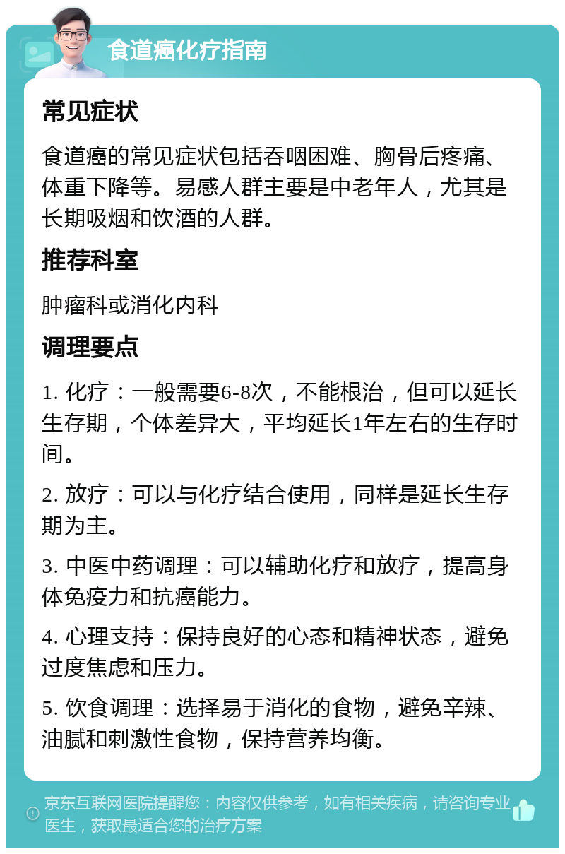 食道癌化疗指南 常见症状 食道癌的常见症状包括吞咽困难、胸骨后疼痛、体重下降等。易感人群主要是中老年人，尤其是长期吸烟和饮酒的人群。 推荐科室 肿瘤科或消化内科 调理要点 1. 化疗：一般需要6-8次，不能根治，但可以延长生存期，个体差异大，平均延长1年左右的生存时间。 2. 放疗：可以与化疗结合使用，同样是延长生存期为主。 3. 中医中药调理：可以辅助化疗和放疗，提高身体免疫力和抗癌能力。 4. 心理支持：保持良好的心态和精神状态，避免过度焦虑和压力。 5. 饮食调理：选择易于消化的食物，避免辛辣、油腻和刺激性食物，保持营养均衡。