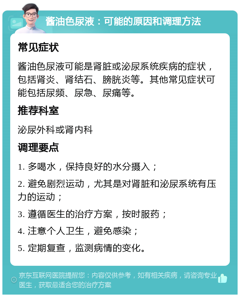 酱油色尿液：可能的原因和调理方法 常见症状 酱油色尿液可能是肾脏或泌尿系统疾病的症状，包括肾炎、肾结石、膀胱炎等。其他常见症状可能包括尿频、尿急、尿痛等。 推荐科室 泌尿外科或肾内科 调理要点 1. 多喝水，保持良好的水分摄入； 2. 避免剧烈运动，尤其是对肾脏和泌尿系统有压力的运动； 3. 遵循医生的治疗方案，按时服药； 4. 注意个人卫生，避免感染； 5. 定期复查，监测病情的变化。