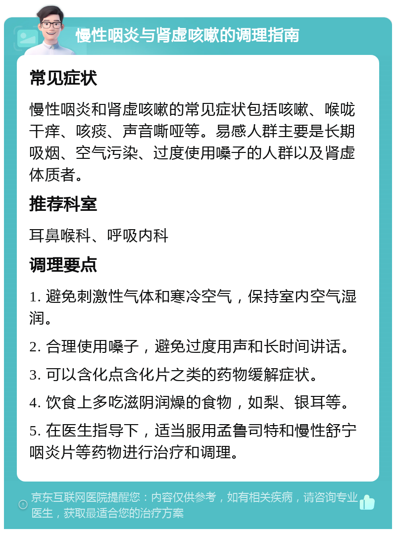 慢性咽炎与肾虚咳嗽的调理指南 常见症状 慢性咽炎和肾虚咳嗽的常见症状包括咳嗽、喉咙干痒、咳痰、声音嘶哑等。易感人群主要是长期吸烟、空气污染、过度使用嗓子的人群以及肾虚体质者。 推荐科室 耳鼻喉科、呼吸内科 调理要点 1. 避免刺激性气体和寒冷空气，保持室内空气湿润。 2. 合理使用嗓子，避免过度用声和长时间讲话。 3. 可以含化点含化片之类的药物缓解症状。 4. 饮食上多吃滋阴润燥的食物，如梨、银耳等。 5. 在医生指导下，适当服用孟鲁司特和慢性舒宁咽炎片等药物进行治疗和调理。