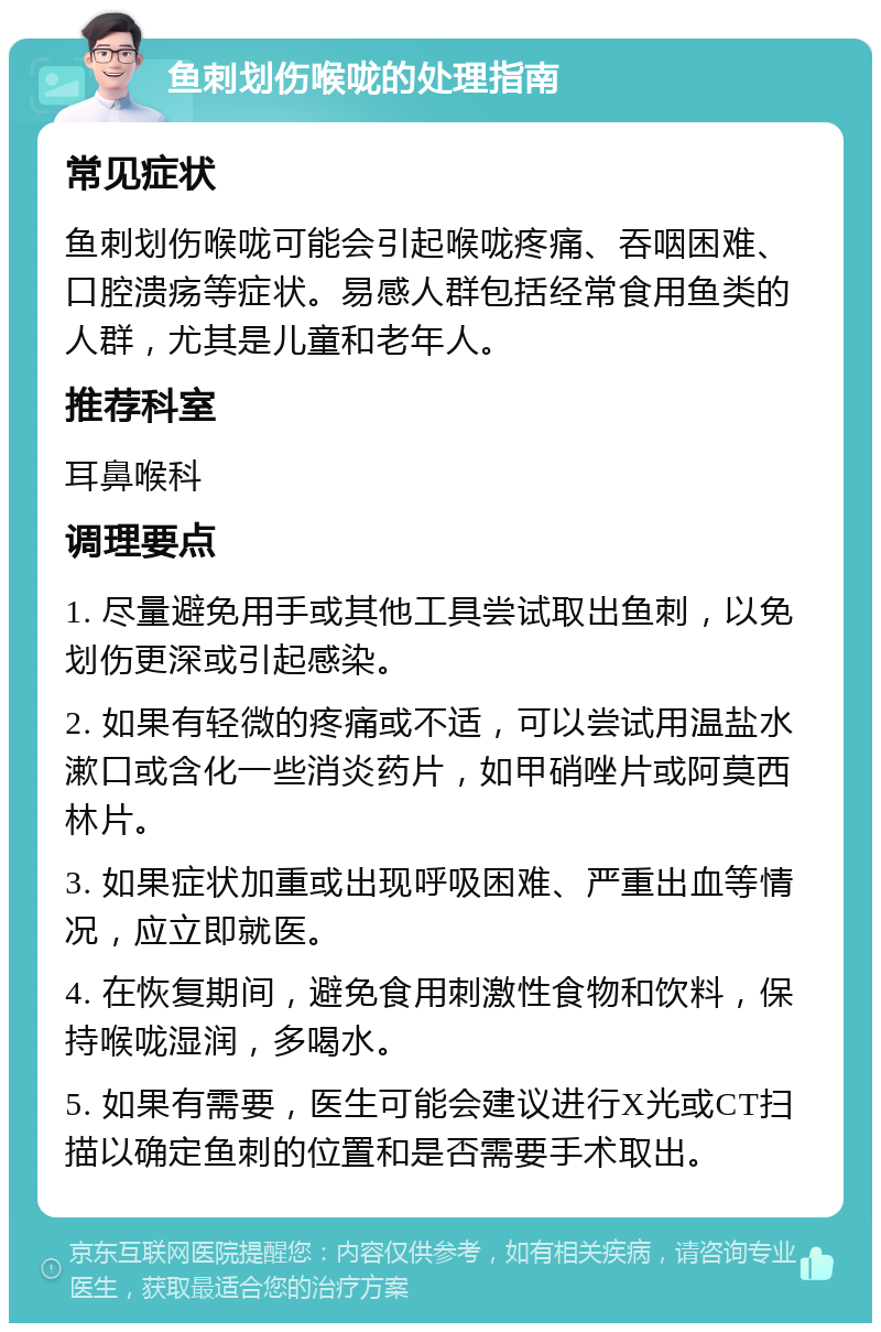 鱼刺划伤喉咙的处理指南 常见症状 鱼刺划伤喉咙可能会引起喉咙疼痛、吞咽困难、口腔溃疡等症状。易感人群包括经常食用鱼类的人群，尤其是儿童和老年人。 推荐科室 耳鼻喉科 调理要点 1. 尽量避免用手或其他工具尝试取出鱼刺，以免划伤更深或引起感染。 2. 如果有轻微的疼痛或不适，可以尝试用温盐水漱口或含化一些消炎药片，如甲硝唑片或阿莫西林片。 3. 如果症状加重或出现呼吸困难、严重出血等情况，应立即就医。 4. 在恢复期间，避免食用刺激性食物和饮料，保持喉咙湿润，多喝水。 5. 如果有需要，医生可能会建议进行X光或CT扫描以确定鱼刺的位置和是否需要手术取出。