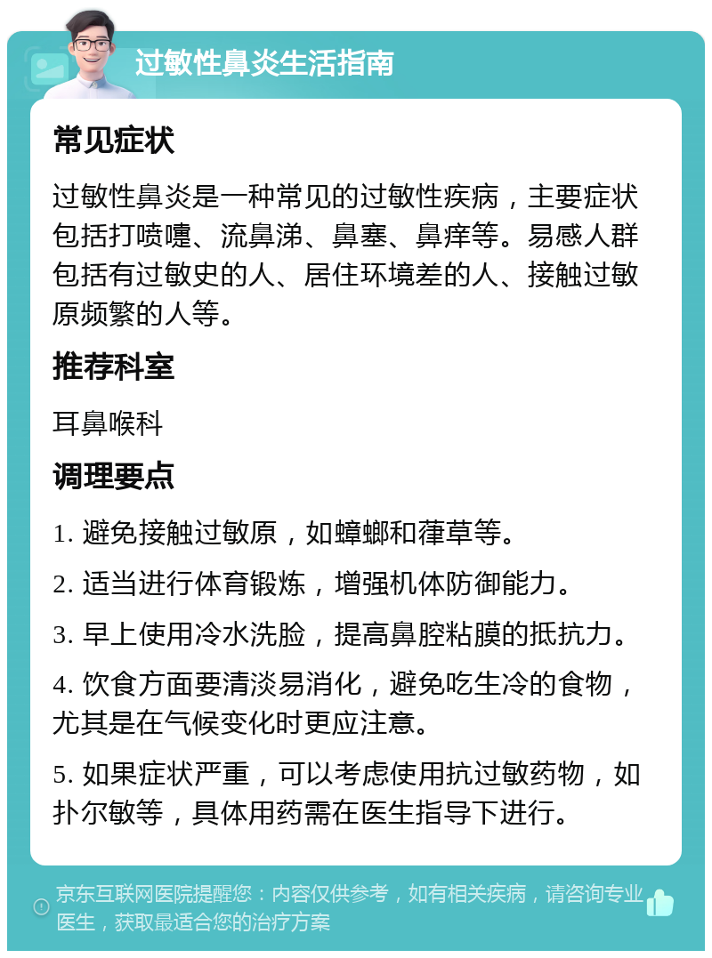 过敏性鼻炎生活指南 常见症状 过敏性鼻炎是一种常见的过敏性疾病，主要症状包括打喷嚏、流鼻涕、鼻塞、鼻痒等。易感人群包括有过敏史的人、居住环境差的人、接触过敏原频繁的人等。 推荐科室 耳鼻喉科 调理要点 1. 避免接触过敏原，如蟑螂和葎草等。 2. 适当进行体育锻炼，增强机体防御能力。 3. 早上使用冷水洗脸，提高鼻腔粘膜的抵抗力。 4. 饮食方面要清淡易消化，避免吃生冷的食物，尤其是在气候变化时更应注意。 5. 如果症状严重，可以考虑使用抗过敏药物，如扑尔敏等，具体用药需在医生指导下进行。