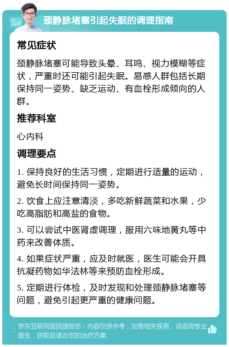 颈静脉堵塞引起失眠的调理指南 常见症状 颈静脉堵塞可能导致头晕、耳鸣、视力模糊等症状，严重时还可能引起失眠。易感人群包括长期保持同一姿势、缺乏运动、有血栓形成倾向的人群。 推荐科室 心内科 调理要点 1. 保持良好的生活习惯，定期进行适量的运动，避免长时间保持同一姿势。 2. 饮食上应注意清淡，多吃新鲜蔬菜和水果，少吃高脂肪和高盐的食物。 3. 可以尝试中医肾虚调理，服用六味地黄丸等中药来改善体质。 4. 如果症状严重，应及时就医，医生可能会开具抗凝药物如华法林等来预防血栓形成。 5. 定期进行体检，及时发现和处理颈静脉堵塞等问题，避免引起更严重的健康问题。