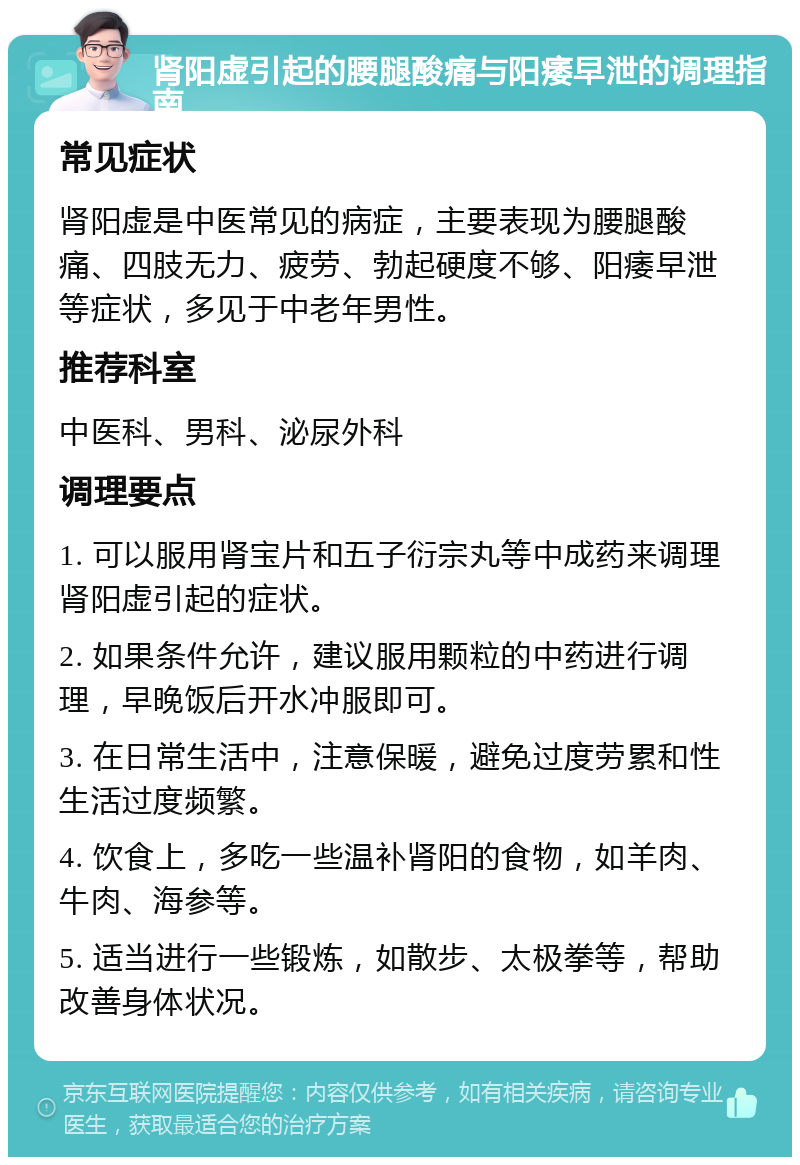 肾阳虚引起的腰腿酸痛与阳痿早泄的调理指南 常见症状 肾阳虚是中医常见的病症，主要表现为腰腿酸痛、四肢无力、疲劳、勃起硬度不够、阳痿早泄等症状，多见于中老年男性。 推荐科室 中医科、男科、泌尿外科 调理要点 1. 可以服用肾宝片和五子衍宗丸等中成药来调理肾阳虚引起的症状。 2. 如果条件允许，建议服用颗粒的中药进行调理，早晚饭后开水冲服即可。 3. 在日常生活中，注意保暖，避免过度劳累和性生活过度频繁。 4. 饮食上，多吃一些温补肾阳的食物，如羊肉、牛肉、海参等。 5. 适当进行一些锻炼，如散步、太极拳等，帮助改善身体状况。