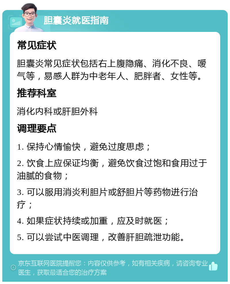 胆囊炎就医指南 常见症状 胆囊炎常见症状包括右上腹隐痛、消化不良、嗳气等，易感人群为中老年人、肥胖者、女性等。 推荐科室 消化内科或肝胆外科 调理要点 1. 保持心情愉快，避免过度思虑； 2. 饮食上应保证均衡，避免饮食过饱和食用过于油腻的食物； 3. 可以服用消炎利胆片或舒胆片等药物进行治疗； 4. 如果症状持续或加重，应及时就医； 5. 可以尝试中医调理，改善肝胆疏泄功能。