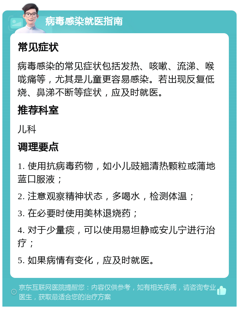 病毒感染就医指南 常见症状 病毒感染的常见症状包括发热、咳嗽、流涕、喉咙痛等，尤其是儿童更容易感染。若出现反复低烧、鼻涕不断等症状，应及时就医。 推荐科室 儿科 调理要点 1. 使用抗病毒药物，如小儿豉翘清热颗粒或蒲地蓝口服液； 2. 注意观察精神状态，多喝水，检测体温； 3. 在必要时使用美林退烧药； 4. 对于少量痰，可以使用易坦静或安儿宁进行治疗； 5. 如果病情有变化，应及时就医。