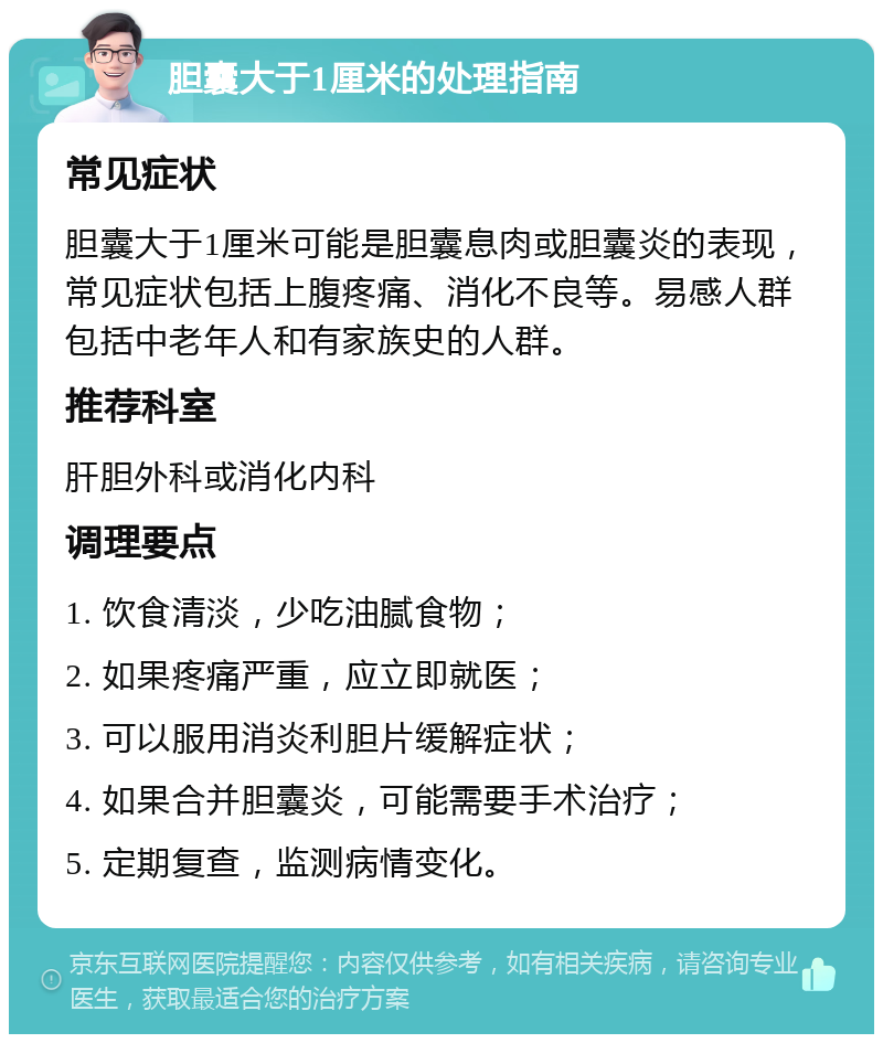 胆囊大于1厘米的处理指南 常见症状 胆囊大于1厘米可能是胆囊息肉或胆囊炎的表现，常见症状包括上腹疼痛、消化不良等。易感人群包括中老年人和有家族史的人群。 推荐科室 肝胆外科或消化内科 调理要点 1. 饮食清淡，少吃油腻食物； 2. 如果疼痛严重，应立即就医； 3. 可以服用消炎利胆片缓解症状； 4. 如果合并胆囊炎，可能需要手术治疗； 5. 定期复查，监测病情变化。