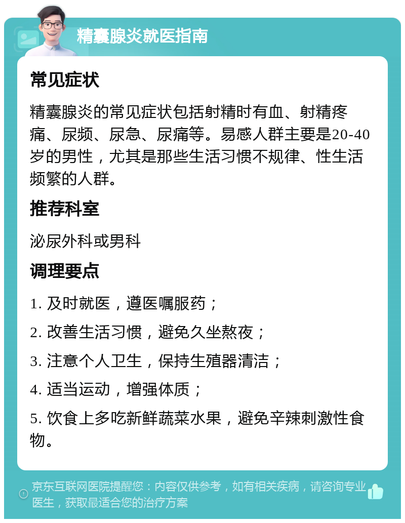 精囊腺炎就医指南 常见症状 精囊腺炎的常见症状包括射精时有血、射精疼痛、尿频、尿急、尿痛等。易感人群主要是20-40岁的男性，尤其是那些生活习惯不规律、性生活频繁的人群。 推荐科室 泌尿外科或男科 调理要点 1. 及时就医，遵医嘱服药； 2. 改善生活习惯，避免久坐熬夜； 3. 注意个人卫生，保持生殖器清洁； 4. 适当运动，增强体质； 5. 饮食上多吃新鲜蔬菜水果，避免辛辣刺激性食物。