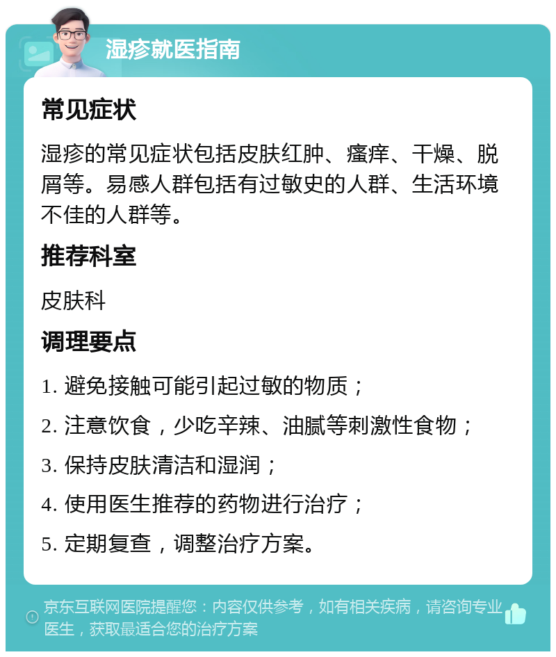 湿疹就医指南 常见症状 湿疹的常见症状包括皮肤红肿、瘙痒、干燥、脱屑等。易感人群包括有过敏史的人群、生活环境不佳的人群等。 推荐科室 皮肤科 调理要点 1. 避免接触可能引起过敏的物质； 2. 注意饮食，少吃辛辣、油腻等刺激性食物； 3. 保持皮肤清洁和湿润； 4. 使用医生推荐的药物进行治疗； 5. 定期复查，调整治疗方案。