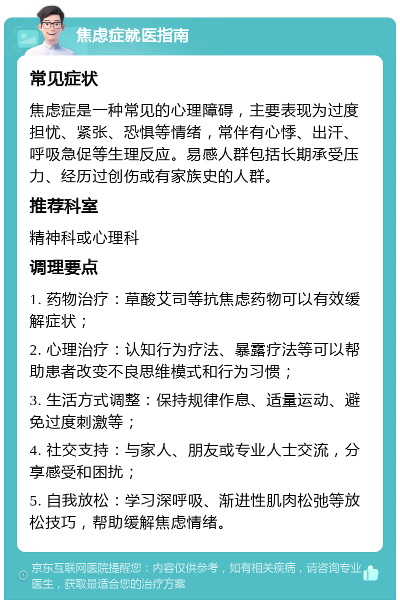 焦虑症就医指南 常见症状 焦虑症是一种常见的心理障碍，主要表现为过度担忧、紧张、恐惧等情绪，常伴有心悸、出汗、呼吸急促等生理反应。易感人群包括长期承受压力、经历过创伤或有家族史的人群。 推荐科室 精神科或心理科 调理要点 1. 药物治疗：草酸艾司等抗焦虑药物可以有效缓解症状； 2. 心理治疗：认知行为疗法、暴露疗法等可以帮助患者改变不良思维模式和行为习惯； 3. 生活方式调整：保持规律作息、适量运动、避免过度刺激等； 4. 社交支持：与家人、朋友或专业人士交流，分享感受和困扰； 5. 自我放松：学习深呼吸、渐进性肌肉松弛等放松技巧，帮助缓解焦虑情绪。