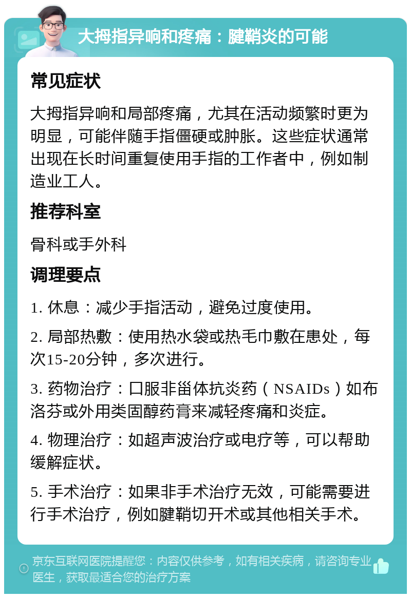 大拇指异响和疼痛：腱鞘炎的可能 常见症状 大拇指异响和局部疼痛，尤其在活动频繁时更为明显，可能伴随手指僵硬或肿胀。这些症状通常出现在长时间重复使用手指的工作者中，例如制造业工人。 推荐科室 骨科或手外科 调理要点 1. 休息：减少手指活动，避免过度使用。 2. 局部热敷：使用热水袋或热毛巾敷在患处，每次15-20分钟，多次进行。 3. 药物治疗：口服非甾体抗炎药（NSAIDs）如布洛芬或外用类固醇药膏来减轻疼痛和炎症。 4. 物理治疗：如超声波治疗或电疗等，可以帮助缓解症状。 5. 手术治疗：如果非手术治疗无效，可能需要进行手术治疗，例如腱鞘切开术或其他相关手术。