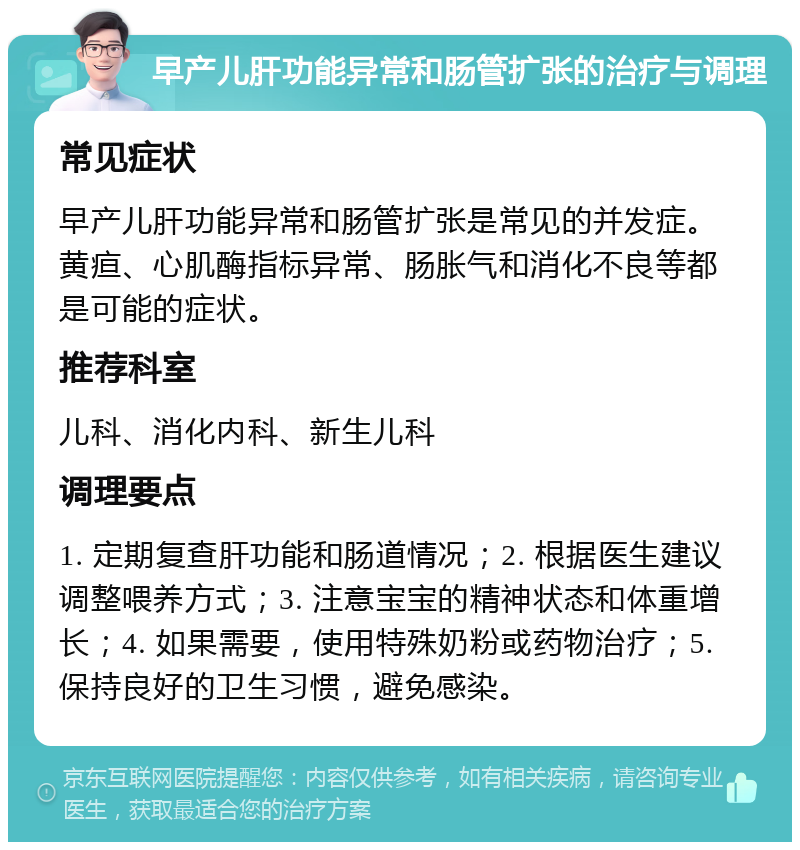 早产儿肝功能异常和肠管扩张的治疗与调理 常见症状 早产儿肝功能异常和肠管扩张是常见的并发症。黄疸、心肌酶指标异常、肠胀气和消化不良等都是可能的症状。 推荐科室 儿科、消化内科、新生儿科 调理要点 1. 定期复查肝功能和肠道情况；2. 根据医生建议调整喂养方式；3. 注意宝宝的精神状态和体重增长；4. 如果需要，使用特殊奶粉或药物治疗；5. 保持良好的卫生习惯，避免感染。