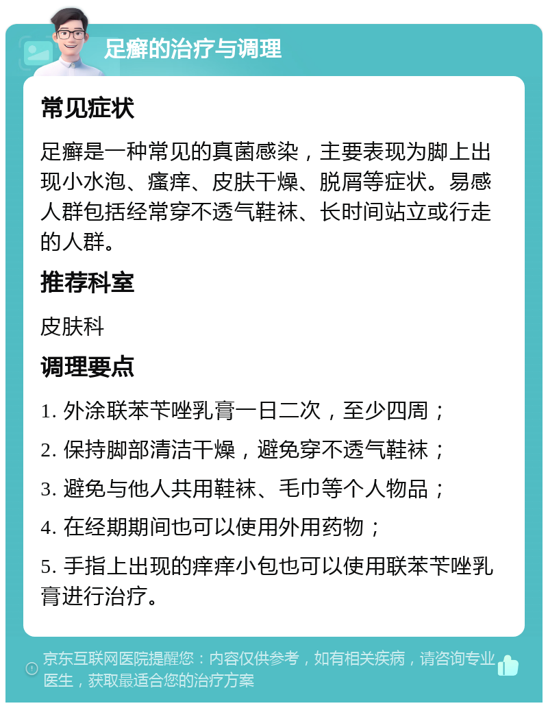 足癣的治疗与调理 常见症状 足癣是一种常见的真菌感染，主要表现为脚上出现小水泡、瘙痒、皮肤干燥、脱屑等症状。易感人群包括经常穿不透气鞋袜、长时间站立或行走的人群。 推荐科室 皮肤科 调理要点 1. 外涂联苯苄唑乳膏一日二次，至少四周； 2. 保持脚部清洁干燥，避免穿不透气鞋袜； 3. 避免与他人共用鞋袜、毛巾等个人物品； 4. 在经期期间也可以使用外用药物； 5. 手指上出现的痒痒小包也可以使用联苯苄唑乳膏进行治疗。