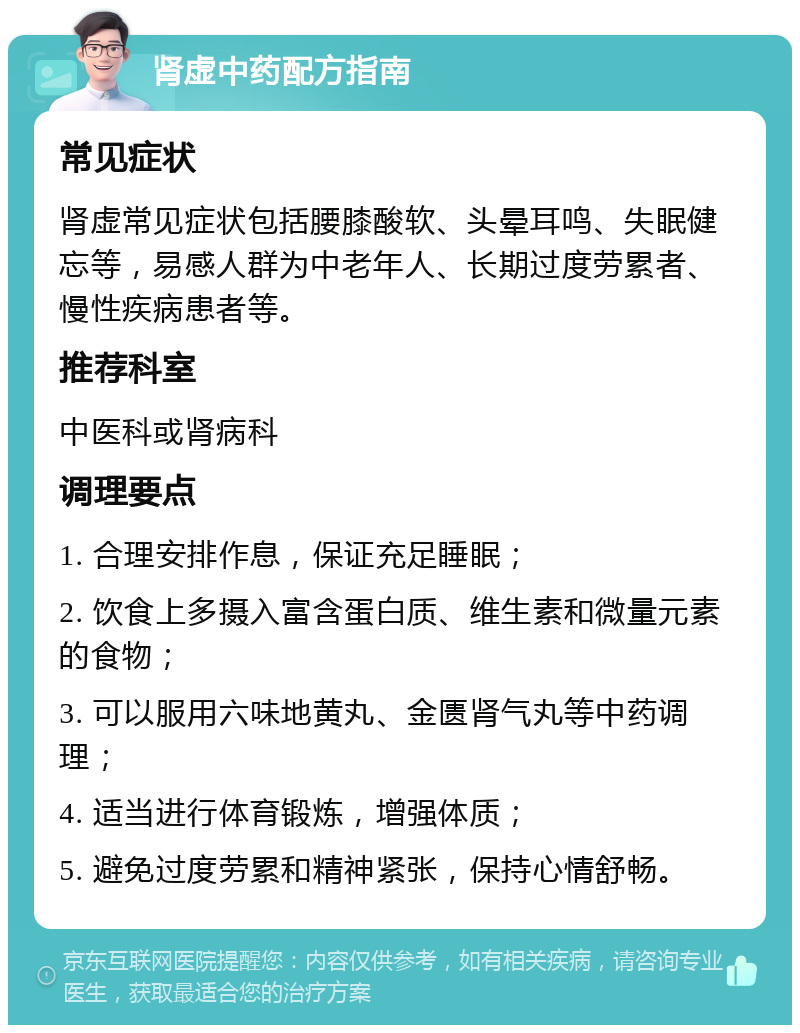 肾虚中药配方指南 常见症状 肾虚常见症状包括腰膝酸软、头晕耳鸣、失眠健忘等，易感人群为中老年人、长期过度劳累者、慢性疾病患者等。 推荐科室 中医科或肾病科 调理要点 1. 合理安排作息，保证充足睡眠； 2. 饮食上多摄入富含蛋白质、维生素和微量元素的食物； 3. 可以服用六味地黄丸、金匮肾气丸等中药调理； 4. 适当进行体育锻炼，增强体质； 5. 避免过度劳累和精神紧张，保持心情舒畅。