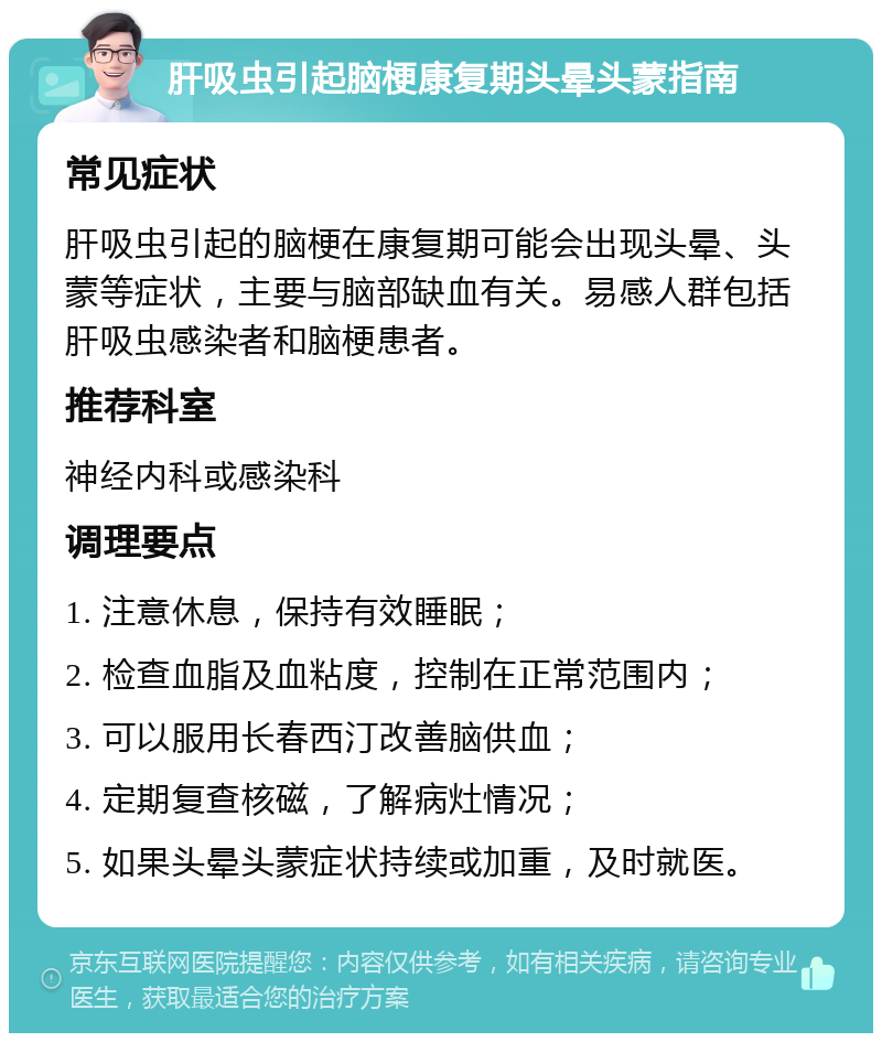 肝吸虫引起脑梗康复期头晕头蒙指南 常见症状 肝吸虫引起的脑梗在康复期可能会出现头晕、头蒙等症状，主要与脑部缺血有关。易感人群包括肝吸虫感染者和脑梗患者。 推荐科室 神经内科或感染科 调理要点 1. 注意休息，保持有效睡眠； 2. 检查血脂及血粘度，控制在正常范围内； 3. 可以服用长春西汀改善脑供血； 4. 定期复查核磁，了解病灶情况； 5. 如果头晕头蒙症状持续或加重，及时就医。