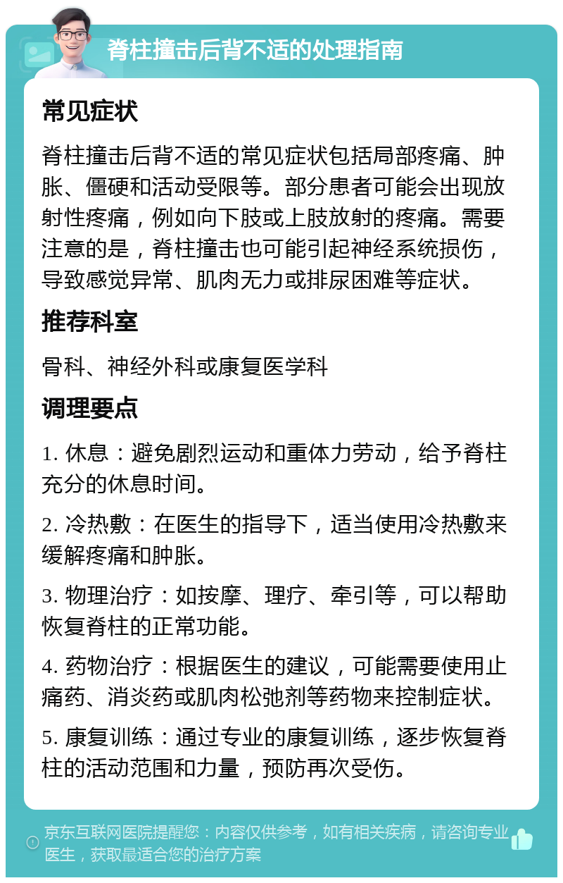 脊柱撞击后背不适的处理指南 常见症状 脊柱撞击后背不适的常见症状包括局部疼痛、肿胀、僵硬和活动受限等。部分患者可能会出现放射性疼痛，例如向下肢或上肢放射的疼痛。需要注意的是，脊柱撞击也可能引起神经系统损伤，导致感觉异常、肌肉无力或排尿困难等症状。 推荐科室 骨科、神经外科或康复医学科 调理要点 1. 休息：避免剧烈运动和重体力劳动，给予脊柱充分的休息时间。 2. 冷热敷：在医生的指导下，适当使用冷热敷来缓解疼痛和肿胀。 3. 物理治疗：如按摩、理疗、牵引等，可以帮助恢复脊柱的正常功能。 4. 药物治疗：根据医生的建议，可能需要使用止痛药、消炎药或肌肉松弛剂等药物来控制症状。 5. 康复训练：通过专业的康复训练，逐步恢复脊柱的活动范围和力量，预防再次受伤。