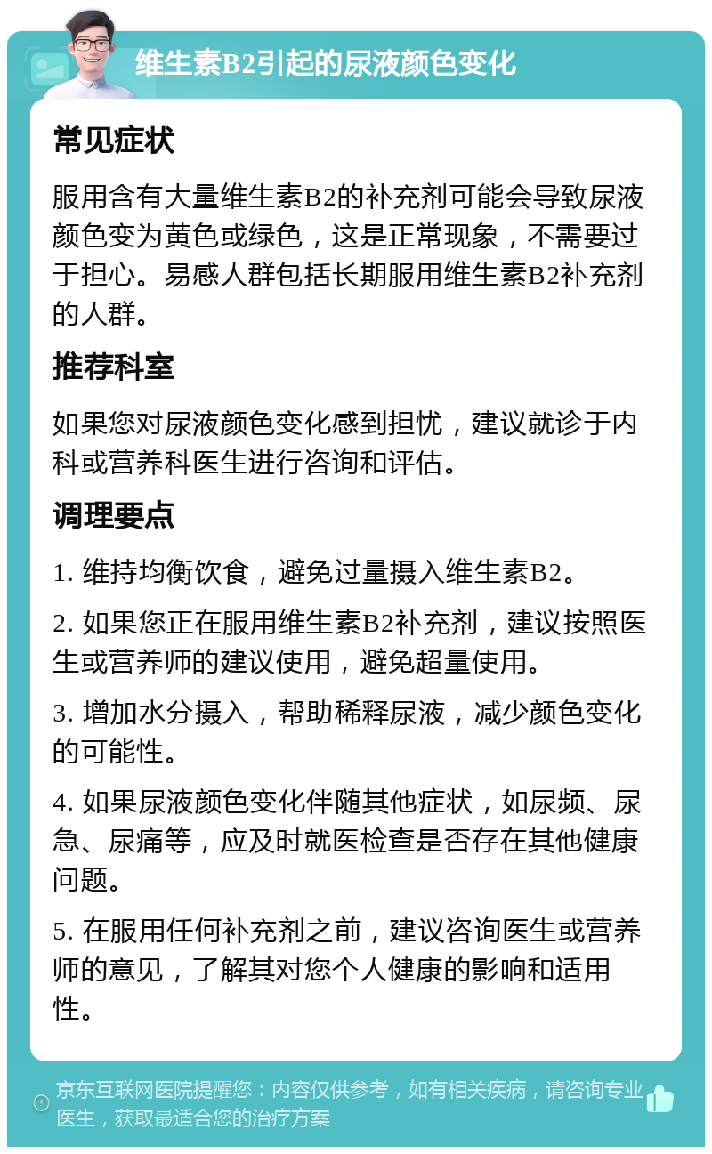 维生素B2引起的尿液颜色变化 常见症状 服用含有大量维生素B2的补充剂可能会导致尿液颜色变为黄色或绿色，这是正常现象，不需要过于担心。易感人群包括长期服用维生素B2补充剂的人群。 推荐科室 如果您对尿液颜色变化感到担忧，建议就诊于内科或营养科医生进行咨询和评估。 调理要点 1. 维持均衡饮食，避免过量摄入维生素B2。 2. 如果您正在服用维生素B2补充剂，建议按照医生或营养师的建议使用，避免超量使用。 3. 增加水分摄入，帮助稀释尿液，减少颜色变化的可能性。 4. 如果尿液颜色变化伴随其他症状，如尿频、尿急、尿痛等，应及时就医检查是否存在其他健康问题。 5. 在服用任何补充剂之前，建议咨询医生或营养师的意见，了解其对您个人健康的影响和适用性。