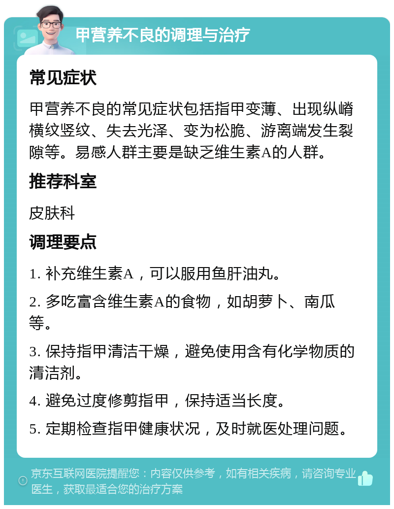 甲营养不良的调理与治疗 常见症状 甲营养不良的常见症状包括指甲变薄、出现纵嵴横纹竖纹、失去光泽、变为松脆、游离端发生裂隙等。易感人群主要是缺乏维生素A的人群。 推荐科室 皮肤科 调理要点 1. 补充维生素A，可以服用鱼肝油丸。 2. 多吃富含维生素A的食物，如胡萝卜、南瓜等。 3. 保持指甲清洁干燥，避免使用含有化学物质的清洁剂。 4. 避免过度修剪指甲，保持适当长度。 5. 定期检查指甲健康状况，及时就医处理问题。