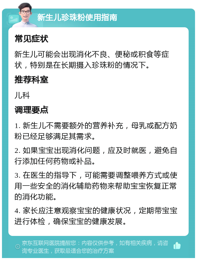 新生儿珍珠粉使用指南 常见症状 新生儿可能会出现消化不良、便秘或积食等症状，特别是在长期摄入珍珠粉的情况下。 推荐科室 儿科 调理要点 1. 新生儿不需要额外的营养补充，母乳或配方奶粉已经足够满足其需求。 2. 如果宝宝出现消化问题，应及时就医，避免自行添加任何药物或补品。 3. 在医生的指导下，可能需要调整喂养方式或使用一些安全的消化辅助药物来帮助宝宝恢复正常的消化功能。 4. 家长应注意观察宝宝的健康状况，定期带宝宝进行体检，确保宝宝的健康发展。