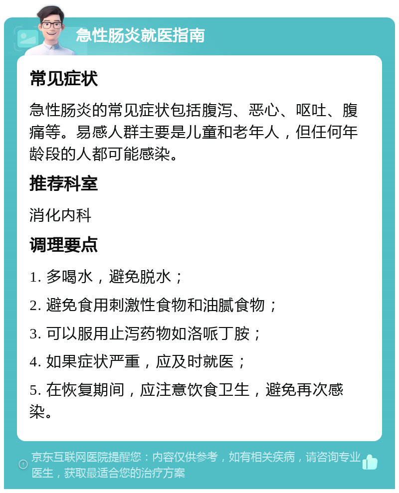 急性肠炎就医指南 常见症状 急性肠炎的常见症状包括腹泻、恶心、呕吐、腹痛等。易感人群主要是儿童和老年人，但任何年龄段的人都可能感染。 推荐科室 消化内科 调理要点 1. 多喝水，避免脱水； 2. 避免食用刺激性食物和油腻食物； 3. 可以服用止泻药物如洛哌丁胺； 4. 如果症状严重，应及时就医； 5. 在恢复期间，应注意饮食卫生，避免再次感染。