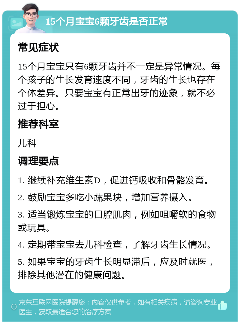 15个月宝宝6颗牙齿是否正常 常见症状 15个月宝宝只有6颗牙齿并不一定是异常情况。每个孩子的生长发育速度不同，牙齿的生长也存在个体差异。只要宝宝有正常出牙的迹象，就不必过于担心。 推荐科室 儿科 调理要点 1. 继续补充维生素D，促进钙吸收和骨骼发育。 2. 鼓励宝宝多吃小蔬果块，增加营养摄入。 3. 适当锻炼宝宝的口腔肌肉，例如咀嚼软的食物或玩具。 4. 定期带宝宝去儿科检查，了解牙齿生长情况。 5. 如果宝宝的牙齿生长明显滞后，应及时就医，排除其他潜在的健康问题。