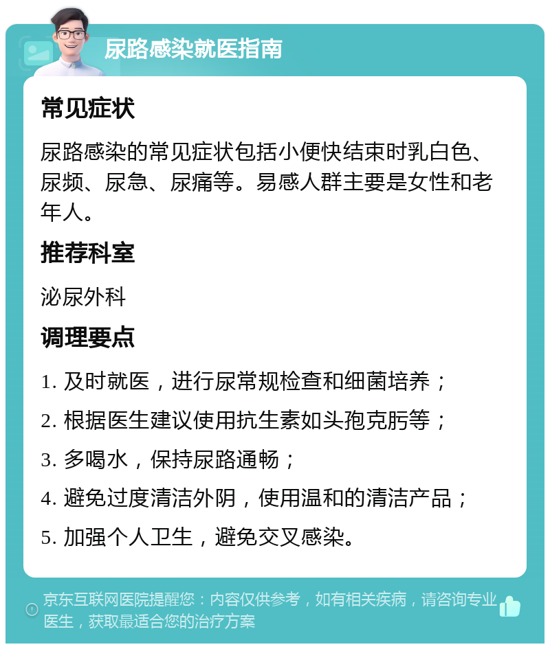 尿路感染就医指南 常见症状 尿路感染的常见症状包括小便快结束时乳白色、尿频、尿急、尿痛等。易感人群主要是女性和老年人。 推荐科室 泌尿外科 调理要点 1. 及时就医，进行尿常规检查和细菌培养； 2. 根据医生建议使用抗生素如头孢克肟等； 3. 多喝水，保持尿路通畅； 4. 避免过度清洁外阴，使用温和的清洁产品； 5. 加强个人卫生，避免交叉感染。