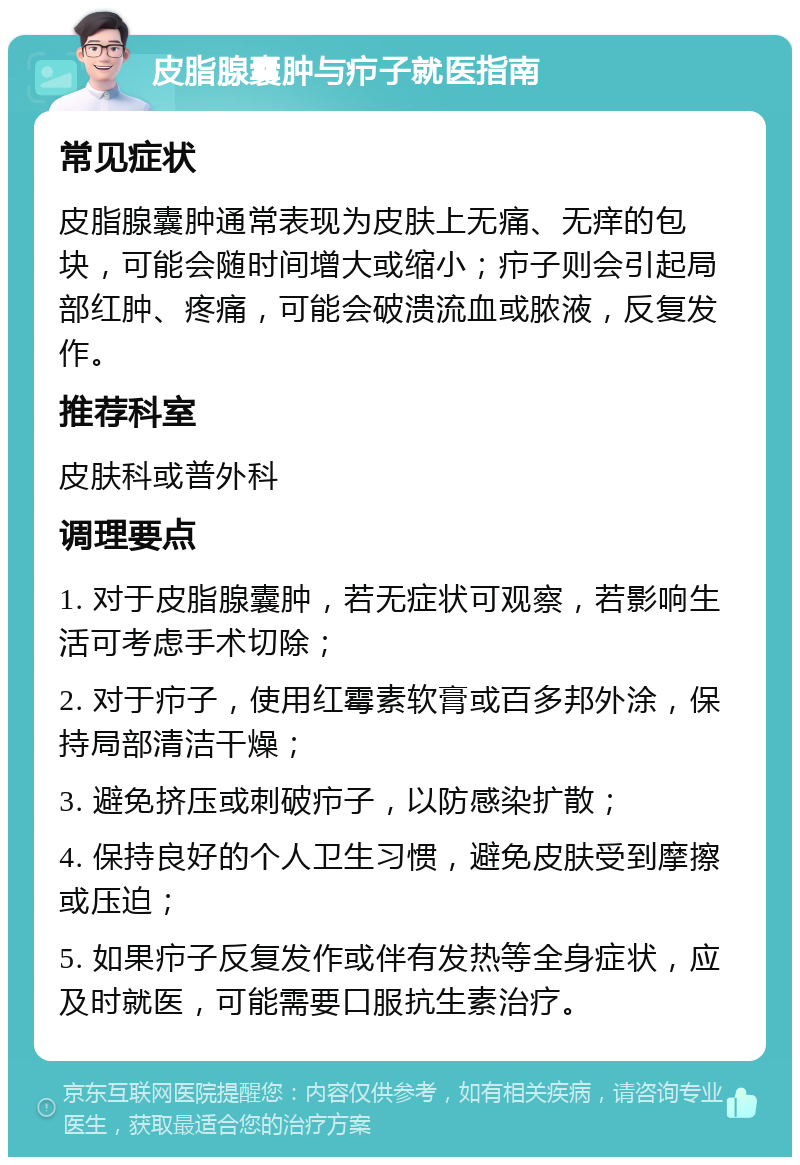 皮脂腺囊肿与疖子就医指南 常见症状 皮脂腺囊肿通常表现为皮肤上无痛、无痒的包块，可能会随时间增大或缩小；疖子则会引起局部红肿、疼痛，可能会破溃流血或脓液，反复发作。 推荐科室 皮肤科或普外科 调理要点 1. 对于皮脂腺囊肿，若无症状可观察，若影响生活可考虑手术切除； 2. 对于疖子，使用红霉素软膏或百多邦外涂，保持局部清洁干燥； 3. 避免挤压或刺破疖子，以防感染扩散； 4. 保持良好的个人卫生习惯，避免皮肤受到摩擦或压迫； 5. 如果疖子反复发作或伴有发热等全身症状，应及时就医，可能需要口服抗生素治疗。