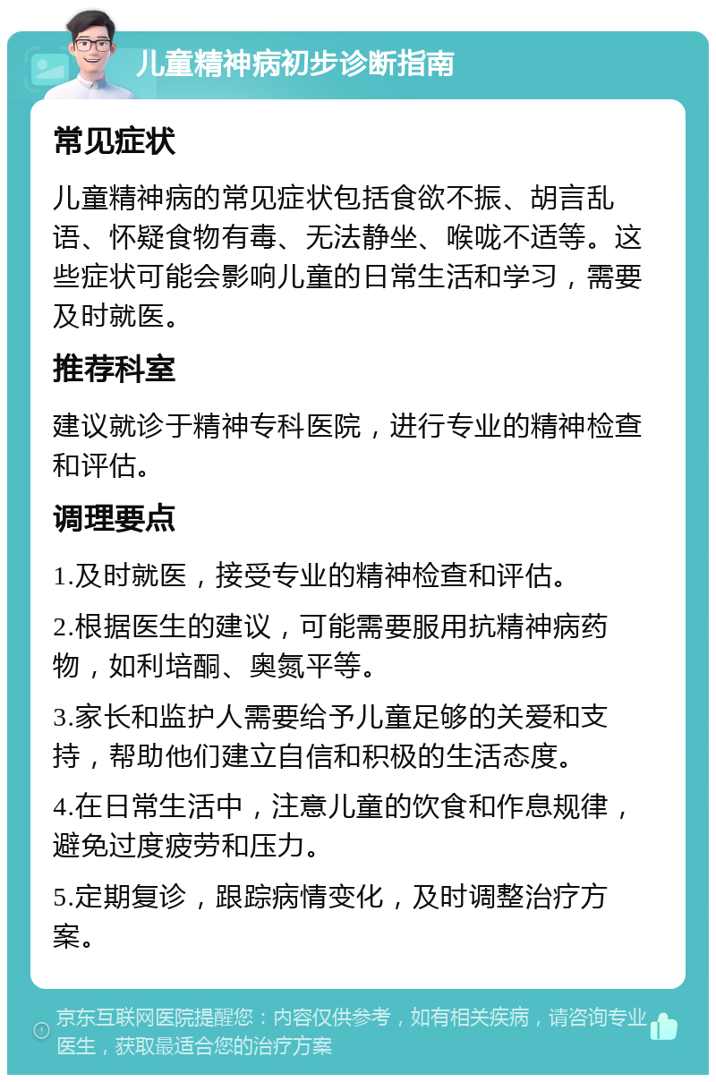 儿童精神病初步诊断指南 常见症状 儿童精神病的常见症状包括食欲不振、胡言乱语、怀疑食物有毒、无法静坐、喉咙不适等。这些症状可能会影响儿童的日常生活和学习，需要及时就医。 推荐科室 建议就诊于精神专科医院，进行专业的精神检查和评估。 调理要点 1.及时就医，接受专业的精神检查和评估。 2.根据医生的建议，可能需要服用抗精神病药物，如利培酮、奥氮平等。 3.家长和监护人需要给予儿童足够的关爱和支持，帮助他们建立自信和积极的生活态度。 4.在日常生活中，注意儿童的饮食和作息规律，避免过度疲劳和压力。 5.定期复诊，跟踪病情变化，及时调整治疗方案。